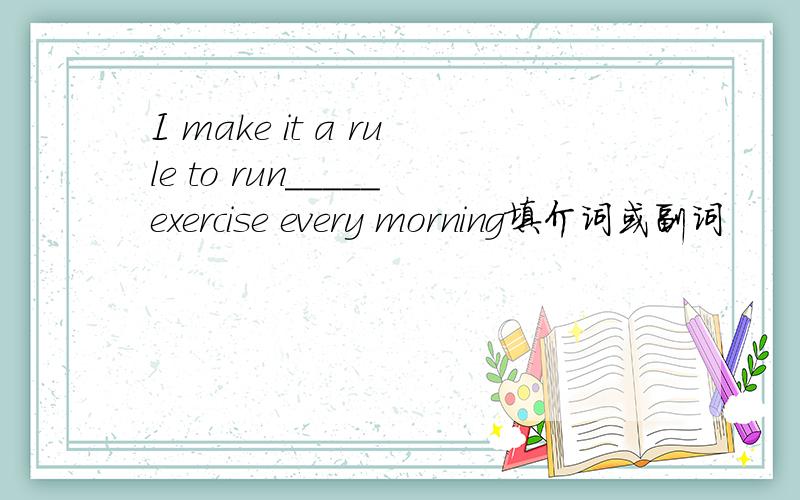 I make it a rule to run_____exercise every morning填介词或副词