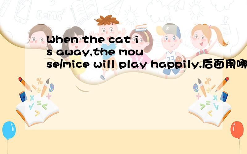 When the cat is away,the mouse/mice will play happily.后面用哪个名词,为什么?the cat--the mouse?回答不清的就请免答,我这是要讲给学生听到,