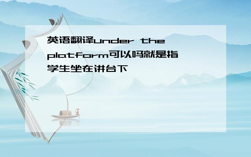 英语翻译under the platform可以吗就是指学生坐在讲台下