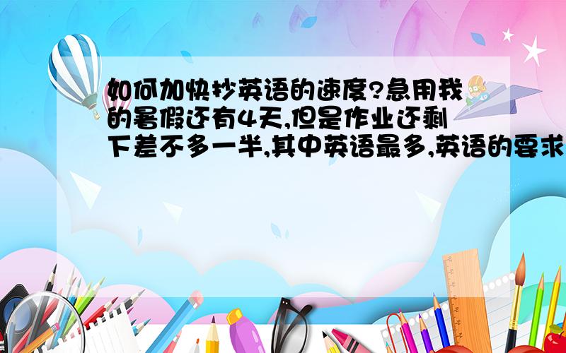 如何加快抄英语的速度?急用我的暑假还有4天,但是作业还剩下差不多一半,其中英语最多,英语的要求就是“抄”单词是5遍句子是3遍,每天还有一页的听力,有过这方面经验的快告诉我怎样以最