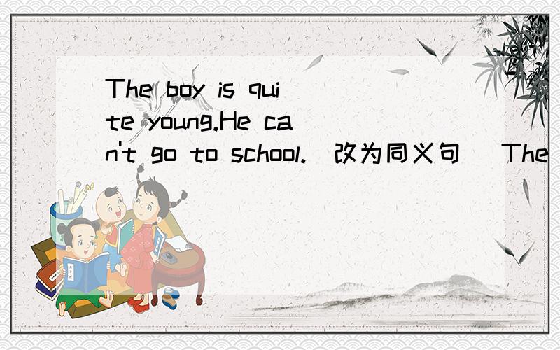 The boy is quite young.He can't go to school.(改为同义句) The boy is ___ young ___ go to school.