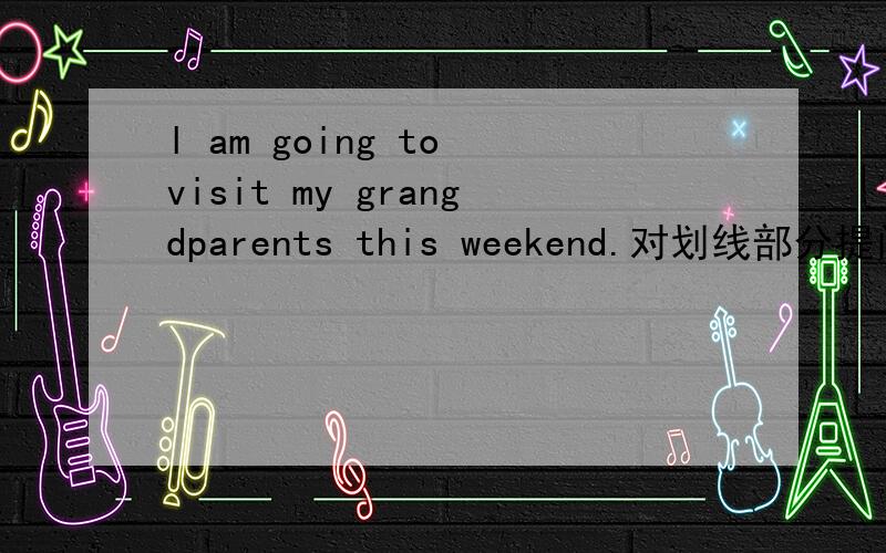 l am going to visit my grangdparents this weekend.对划线部分提问.划线部分是visit my grangparents