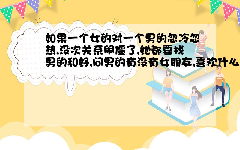 如果一个女的对一个男的忽冷忽热,没次关系闹僵了,她都要找男的和好,问男的有没有女朋友,喜欢什么样的女孩子,男的的生日她也刻意记得,请男的吃饭,后来她又不理男的,但是当男的要调到