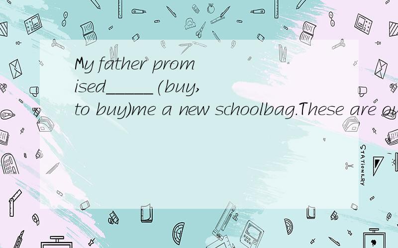 My father promised_____(buy,to buy)me a new schoolbag.These are our_____(promise,promises).My father promised_____(buy,to buy)me a new schoolbag.These are our_____(promise,promises).
