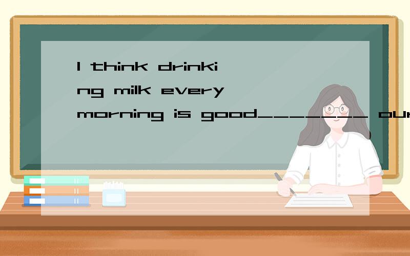 I think drinking milk every morning is good_______ our health.Yes.I agree_____ you.A) to;to B)with;to C)at;with D)for;with 也要具体理由.