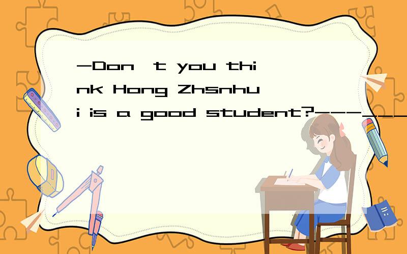 -Don't you think Hong Zhsnhui is a good student?---_________.He often helps me with my English.A.Yes,i do.B.No,i don't.请详解