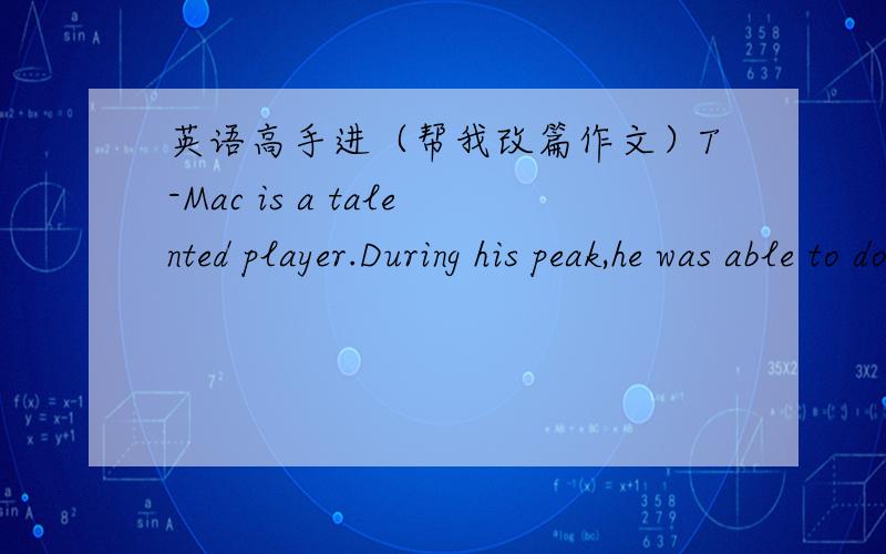 英语高手进（帮我改篇作文）T-Mac is a talented player.During his peak,he was able to do anything he wanted to,so nobody could prevent his offence.Ever,his slam dunks suprised everyone,which made me like his playing style.But after he suff