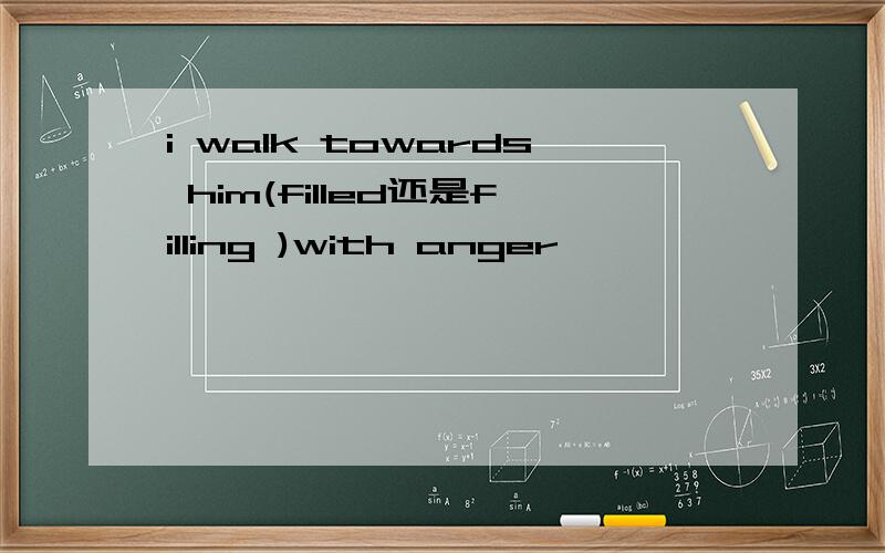 i walk towards him(filled还是filling )with anger