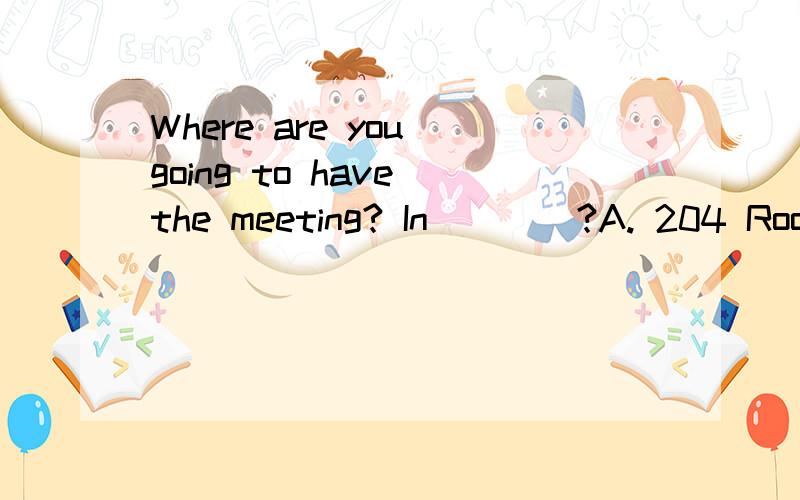 Where are you going to have the meeting? In____?A. 204 Room  b.Room 204  C.the room 204  D.the Room 204请解释!