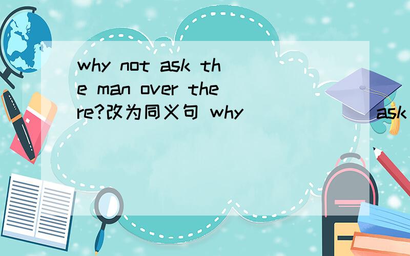 why not ask the man over there?改为同义句 why ___ ___ask the man over there?