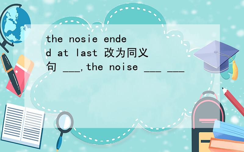 the nosie ended at last 改为同义句 ___,the noise ___ ___