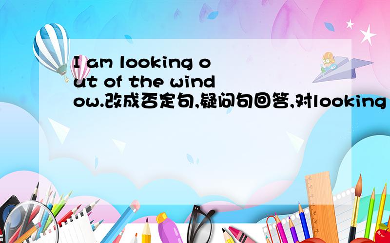 I am looking out of the window.改成否定句,疑问句回答,对looking out of the window提问