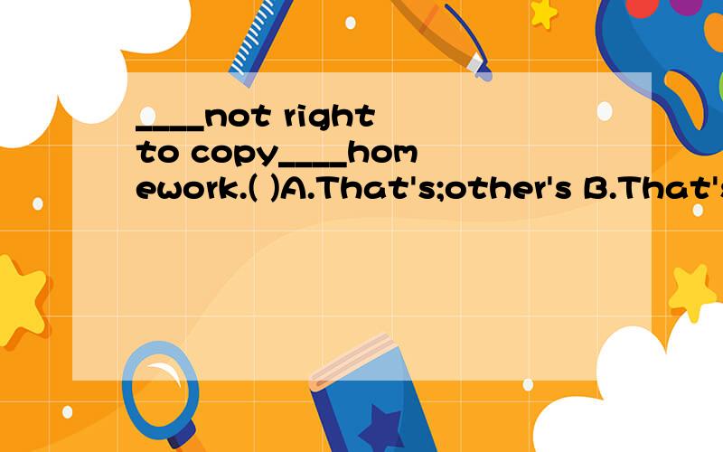 ____not right to copy____homework.( )A.That's;other's B.That's;others' C.It's;other's D.It's;others'
