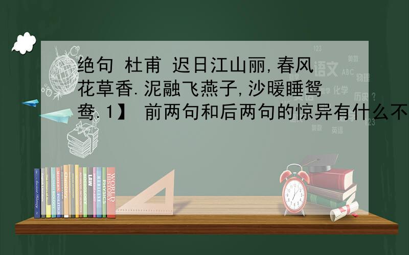 绝句 杜甫 迟日江山丽,春风花草香.泥融飞燕子,沙暖睡鸳鸯.1】 前两句和后两句的惊异有什么不同?（简要）2】诗句的意思.（不要书面语言）