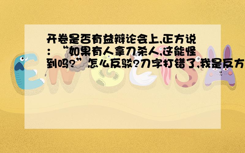 开卷是否有益辩论会上,正方说：“如果有人拿刀杀人,这能怪到吗?”怎么反驳?刀字打错了,我是反方