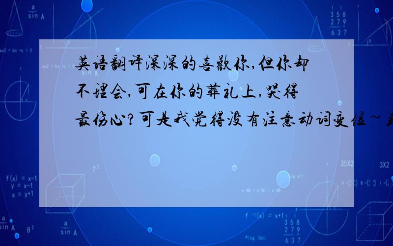 英语翻译深深的喜欢你,但你却不理会,可在你的葬礼上,哭得最伤心?可是我觉得没有注意动词变位~或者是我记错了?