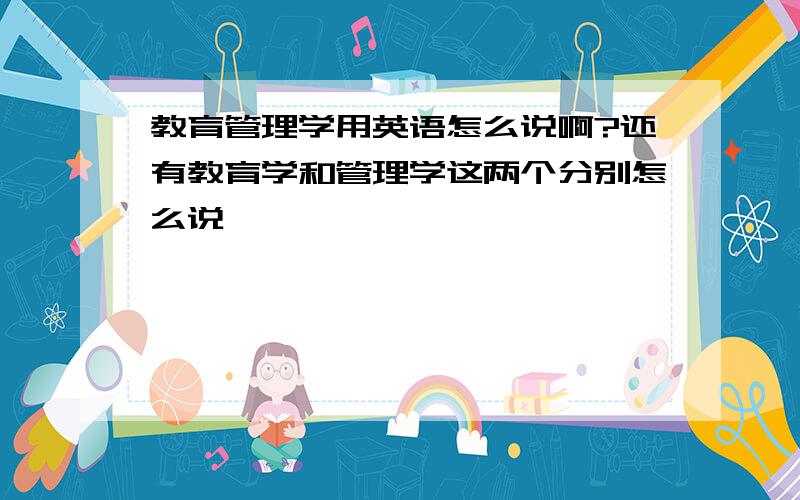 教育管理学用英语怎么说啊?还有教育学和管理学这两个分别怎么说