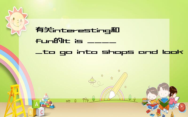 有关interesting和fun的It is _____to go into shops and look at things. A. fun  B. interesting答案选a , 这两个词不是同义吗? 怎么区别呢?