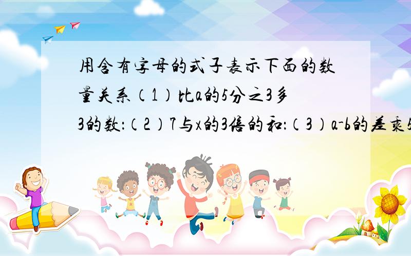 用含有字母的式子表示下面的数量关系（1）比a的5分之3多3的数：（2）7与x的3倍的和：（3）a-b的差乘5：（4）x比b与0.5的积少多少?1.  比一个数的三分之一多2.6的数是5.6 这个数是多少？2.一个