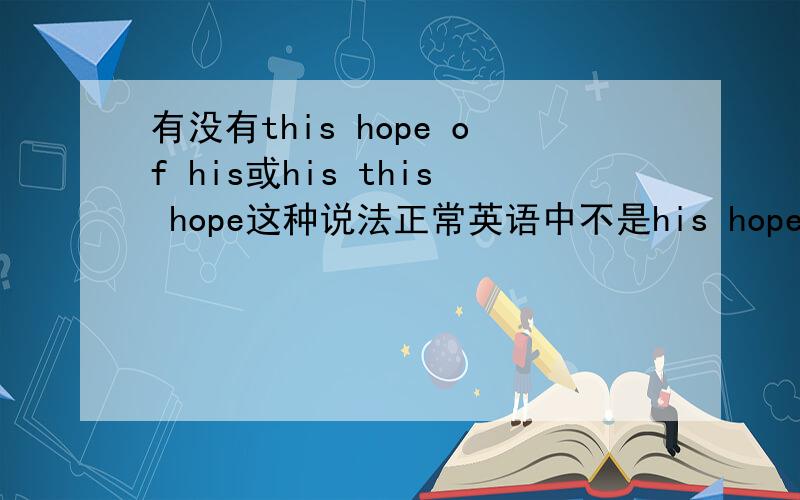 有没有this hope of his或his this hope这种说法正常英语中不是his hope或者hope of his 但如果我想强调“他的这一个愿望”,可不可以说“his this hope”或者“this hope of his”呢?请懂英语的专家帮帮忙,我