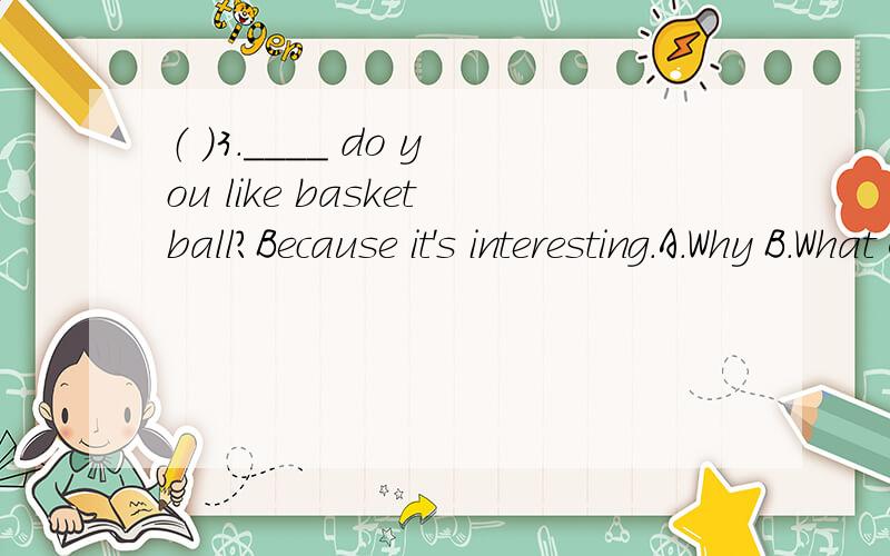 （ ）3.____ do you like basketball?Because it's interesting.A.Why B.What C.When D.How