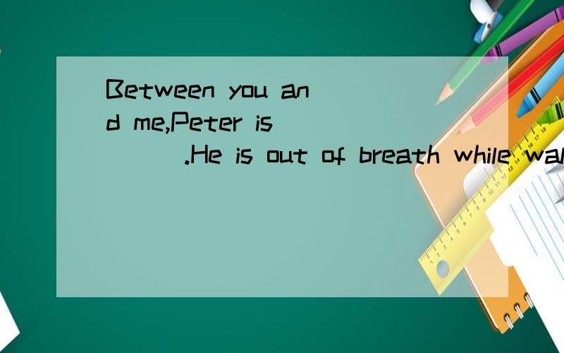 Between you and me,Peter is____.He is out of breath while walking.为什么用more fat than strong?因为我写一个句子:The more food you eat,the more fat you get.被老师叉掉了,说全班就我一个这么写