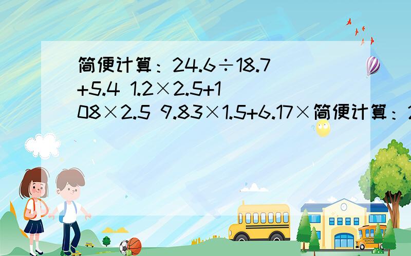 简便计算：24.6÷18.7+5.4 1.2×2.5+108×2.5 9.83×1.5+6.17×简便计算：24.6÷18.7+5.41.2×2.5+108×2.59.83×1.5+6.17×1.5