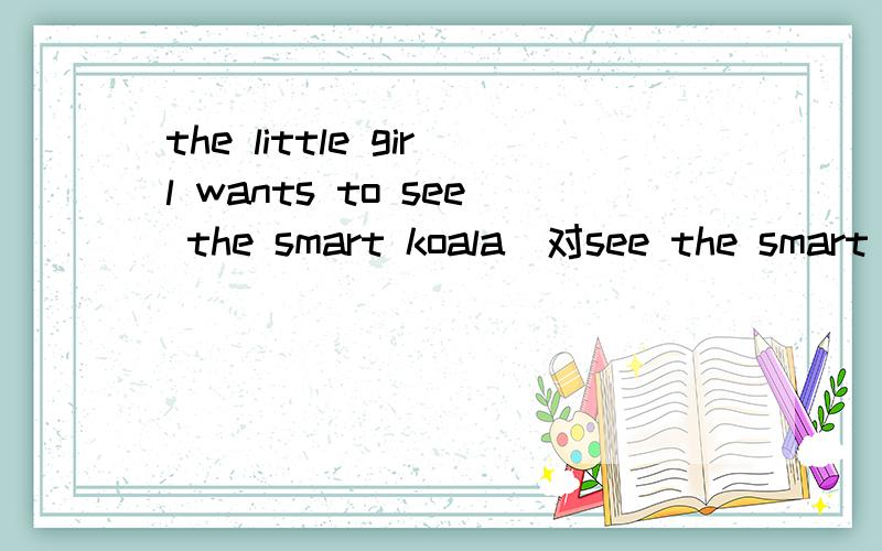 the little girl wants to see the smart koala（对see the smart koala提问）