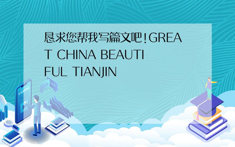 恳求您帮我写篇文吧!GREAT CHINA BEAUTIFUL TIANJIN