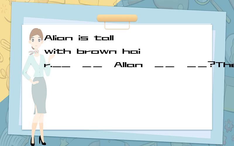 Alian is tall with brown hair.__　＿＿　Allan　＿＿　＿＿?There is much rain this year.=It __ very __ this year.It often snows here in winter.There is __ ___here in winter.Lin Fen lost her key and I helped her.=I __ LinFen __　_＿＿ for