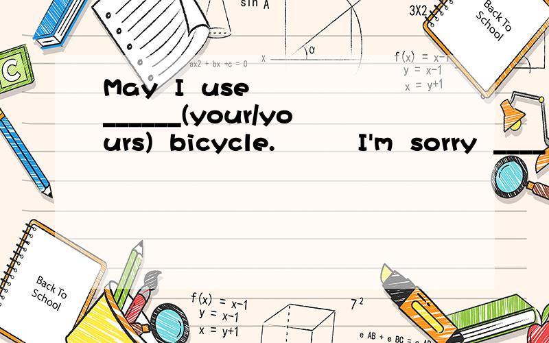 May  I  use   ______(your/yours)  bicycle.          I'm  sorry  ____ (My/Mine) is  not  here.I'm sorry ____ (My/Mine) is not here.急.