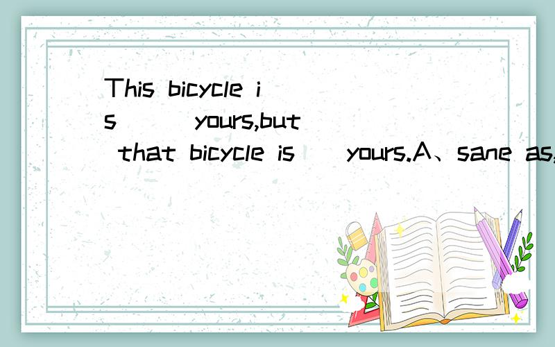 This bicycle is( ) yours,but that bicycle is()yours.A、sane as,different fromB、the same as,differentC、the same as,different from