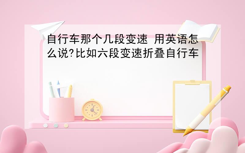 自行车那个几段变速 用英语怎么说?比如六段变速折叠自行车