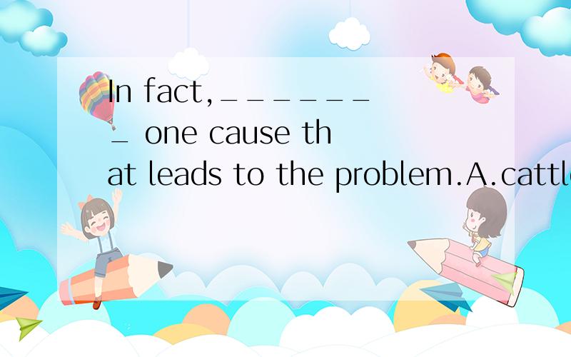 In fact,_______ one cause that leads to the problem.A.cattle is B.cattle are C.cattles are D.the cattles are