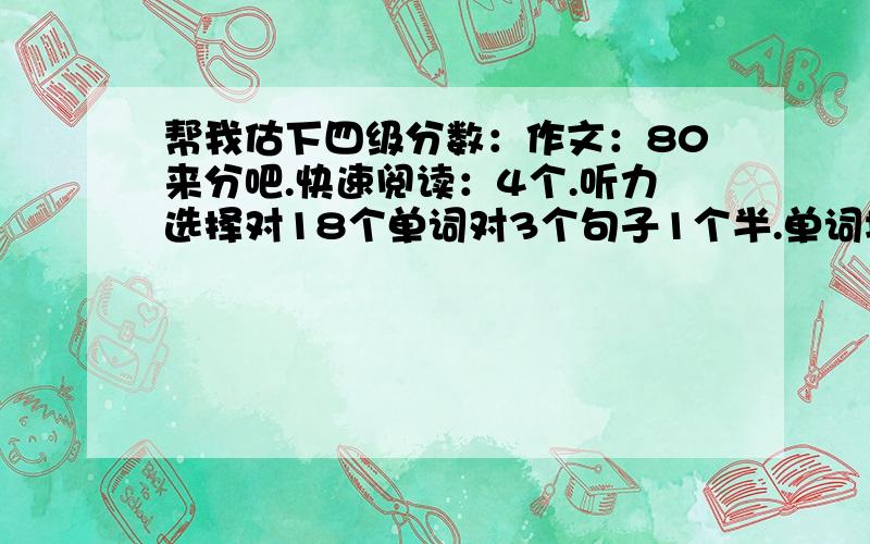 帮我估下四级分数：作文：80来分吧.快速阅读：4个.听力选择对18个单词对3个句子1个半.单词填空6个,两片阅读7个.完型只做了7、8个,其余乱蒙的,大概对7、8个吧.翻译对1个.请问我大概能得多