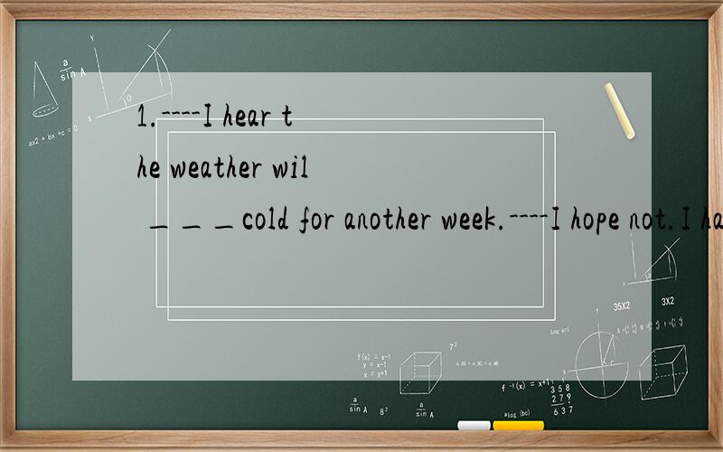 1.----I hear the weather wil ___cold for another week.----I hope not.I hate cold weather.A.turn B.last C.stay D.get2.---I tried to___you at home several times,but no one answered the phone.---I was traveling around last three months.A.touch B.reach C