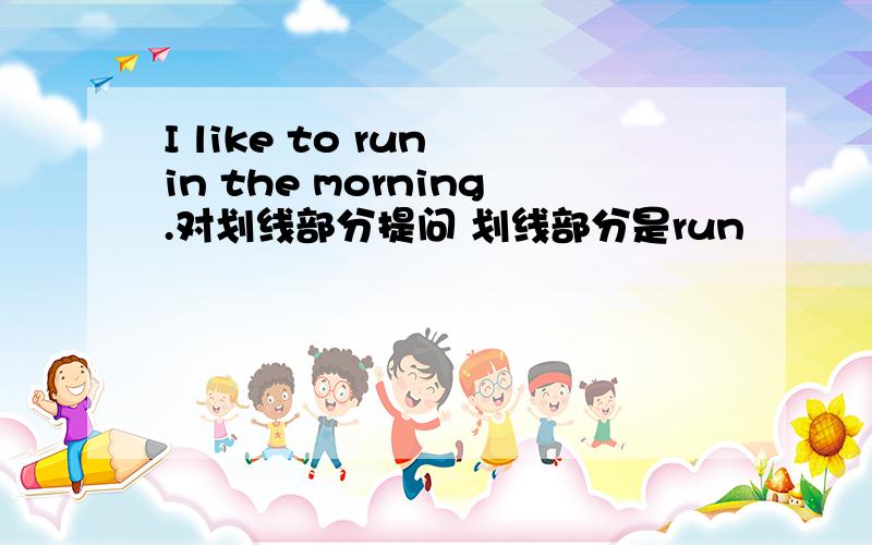 I like to run in the morning.对划线部分提问 划线部分是run