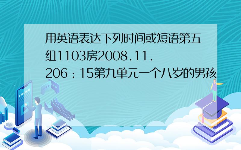 用英语表达下列时间或短语第五组1103房2008.11.206：15第九单元一个八岁的男孩