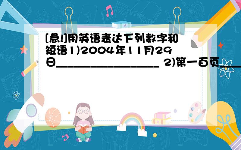 [急!]用英语表达下列数字和短语1)2004年11月29日__________________ 2)第一百页________________________ 3)七点四十五分____________________ 4)花园路105号_____________________ 5)1.53米高________________________ 6)304房间___