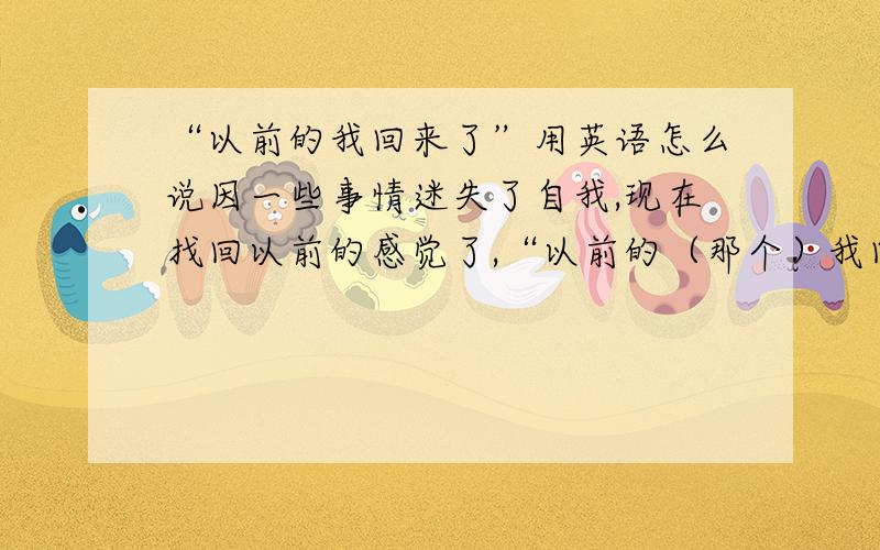 “以前的我回来了”用英语怎么说因一些事情迷失了自我,现在找回以前的感觉了,“以前的（那个）我回来了”用英语怎么说?