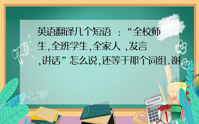 英语翻译几个短语 ：“全校师生,全班学生,全家人 ,发言,讲话”怎么说,还等于那个词组.谢