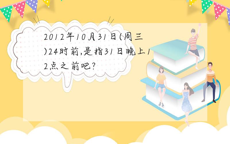 2012年10月31日(周三)24时前,是指31日晚上12点之前吧?