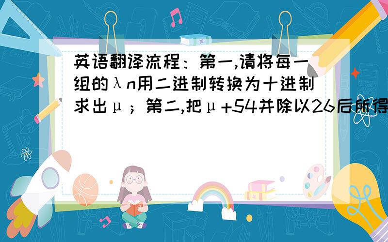 英语翻译流程：第一,请将每一组的λn用二进制转换为十进制求出μ；第二,把μ+54并除以26后所得的余数记为θ；第三,在下表中找出θ对应的字母,并填入上表中.