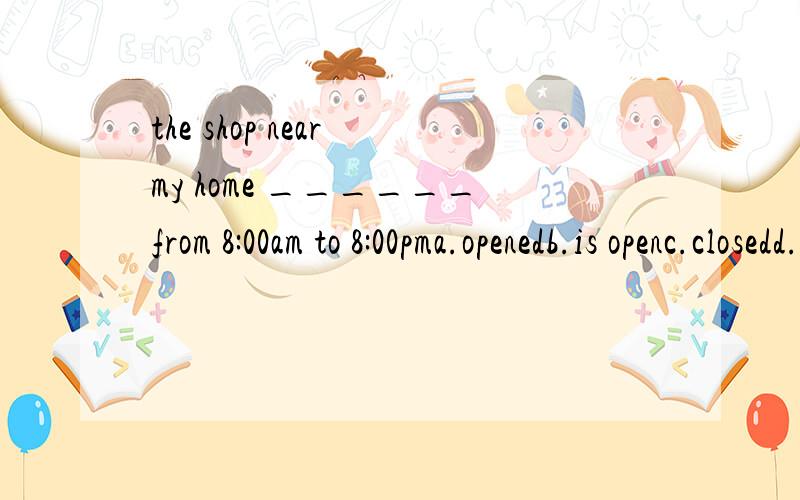 the shop near my home ______from 8:00am to 8:00pma.openedb.is openc.closedd.is close