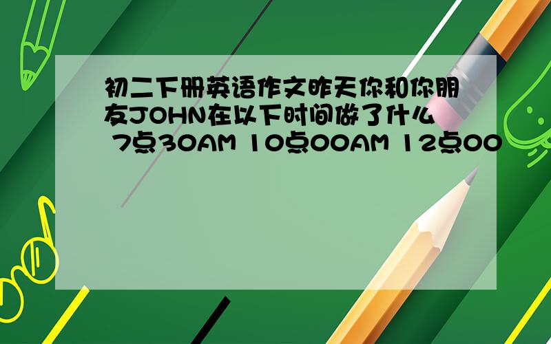 初二下册英语作文昨天你和你朋友JOHN在以下时间做了什么 7点30AM 10点00AM 12点00