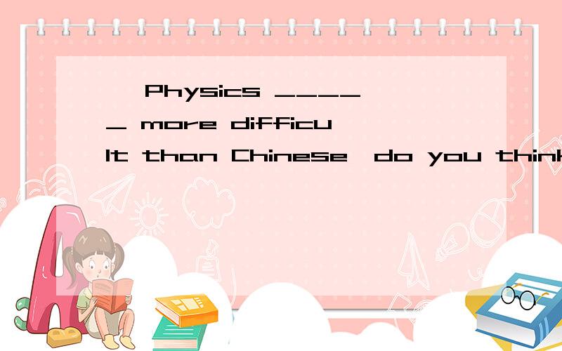 – Physics _____ more difficult than Chinese,do you think so?-- Yes,I think so.A.is B.are C.has选什么，为什么？