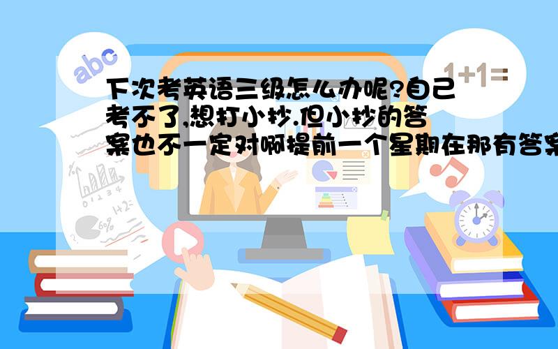 下次考英语三级怎么办呢?自己考不了,想打小抄.但小抄的答案也不一定对啊提前一个星期在那有答案，百度么。知道有的真有的假