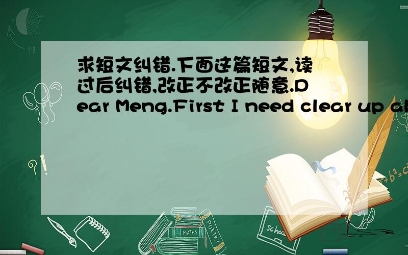 求短文纠错.下面这篇短文,读过后纠错,改正不改正随意.Dear Meng.First I need clear up about i like you this thing.Listening,That's only like!Not love,I admit that I had like you,Might as well tell you.I need a girl who can accompan