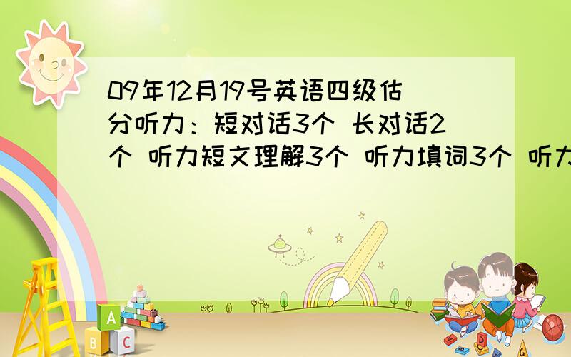 09年12月19号英语四级估分听力：短对话3个 长对话2个 听力短文理解3个 听力填词3个 听力句子0个快速阅读：填句子0个选词填空：1个仔细阅读：3个完型填空：7个翻译：0个作文中等