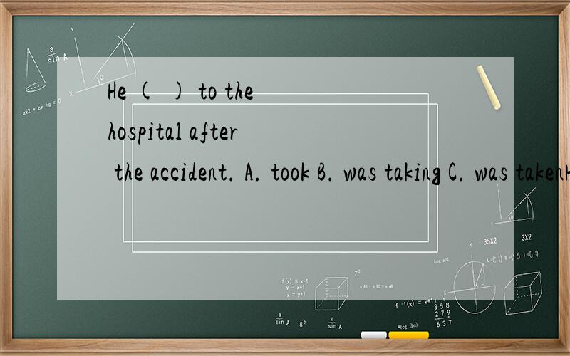 He ( ) to the hospital after the accident. A. took B. was taking C. was takenHe ( ) to the hospital after the accident.A. tookB. was takingC. was taken这答案是什么